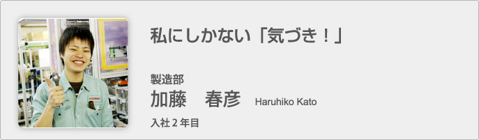 私にしかない「気づき！」　製造部　加藤 春彦　Haruhiko Kato　入社2年目